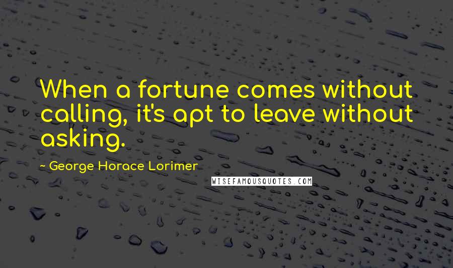 George Horace Lorimer Quotes: When a fortune comes without calling, it's apt to leave without asking.