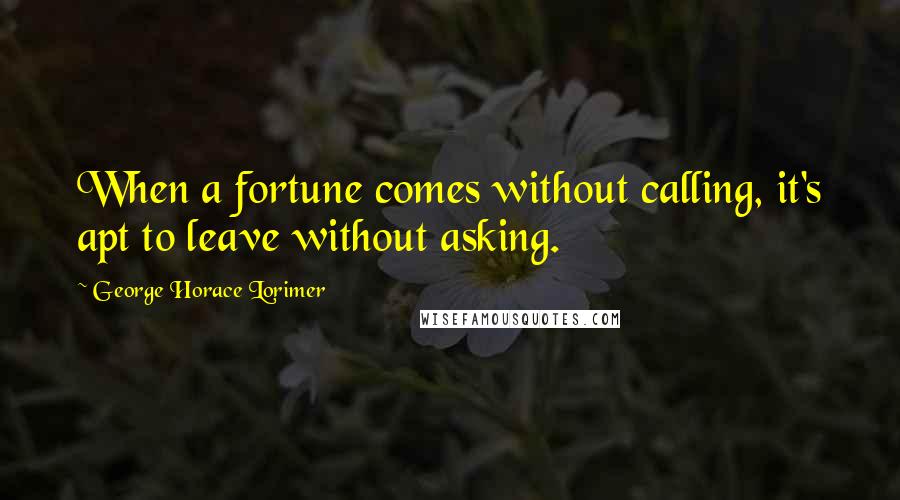 George Horace Lorimer Quotes: When a fortune comes without calling, it's apt to leave without asking.