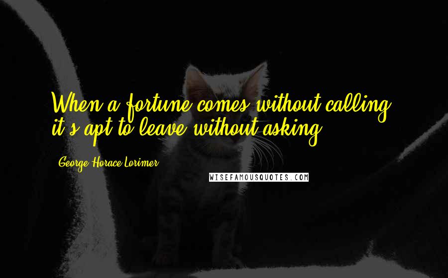 George Horace Lorimer Quotes: When a fortune comes without calling, it's apt to leave without asking.