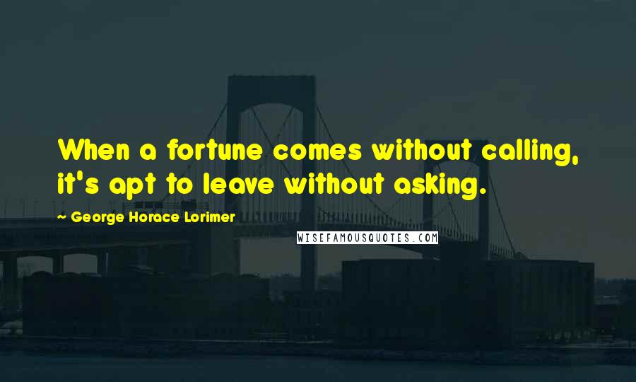 George Horace Lorimer Quotes: When a fortune comes without calling, it's apt to leave without asking.