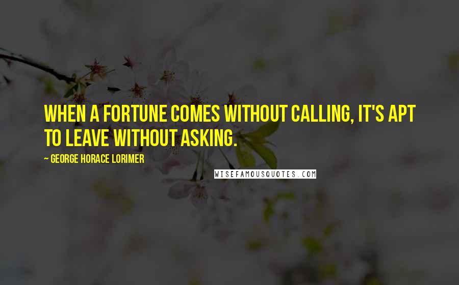 George Horace Lorimer Quotes: When a fortune comes without calling, it's apt to leave without asking.