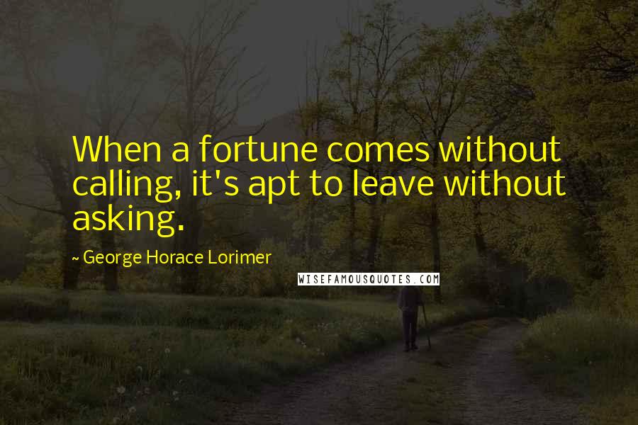 George Horace Lorimer Quotes: When a fortune comes without calling, it's apt to leave without asking.