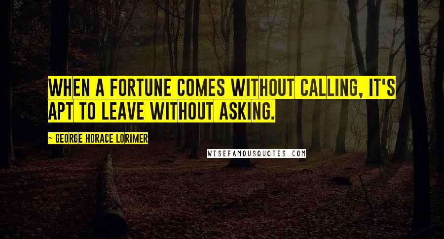 George Horace Lorimer Quotes: When a fortune comes without calling, it's apt to leave without asking.