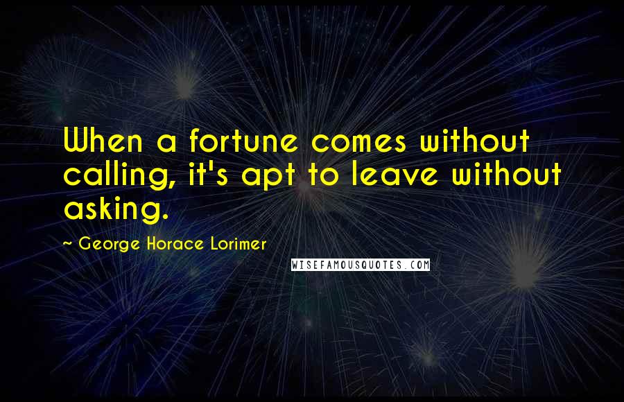 George Horace Lorimer Quotes: When a fortune comes without calling, it's apt to leave without asking.