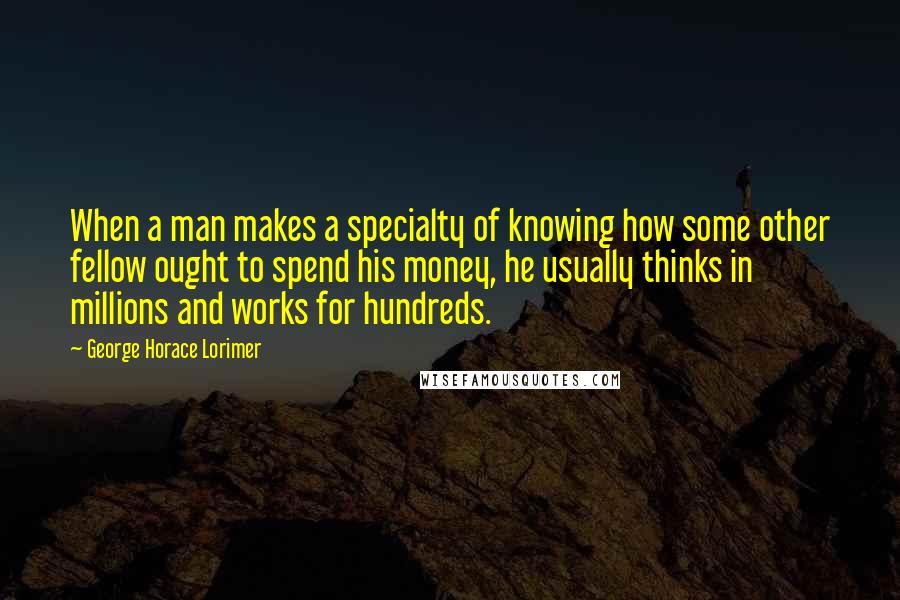 George Horace Lorimer Quotes: When a man makes a specialty of knowing how some other fellow ought to spend his money, he usually thinks in millions and works for hundreds.