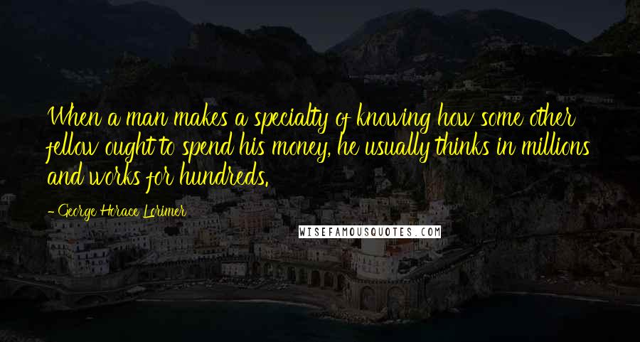 George Horace Lorimer Quotes: When a man makes a specialty of knowing how some other fellow ought to spend his money, he usually thinks in millions and works for hundreds.