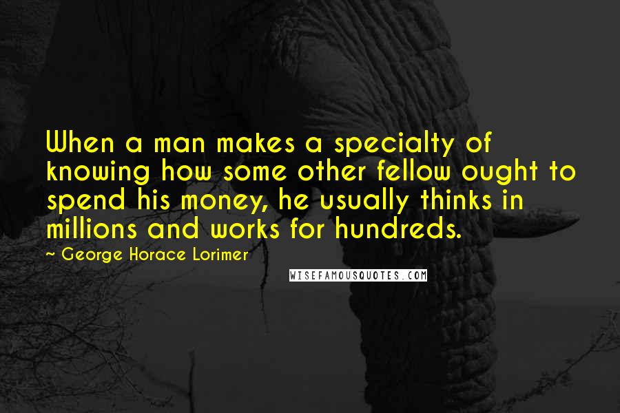 George Horace Lorimer Quotes: When a man makes a specialty of knowing how some other fellow ought to spend his money, he usually thinks in millions and works for hundreds.