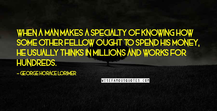 George Horace Lorimer Quotes: When a man makes a specialty of knowing how some other fellow ought to spend his money, he usually thinks in millions and works for hundreds.