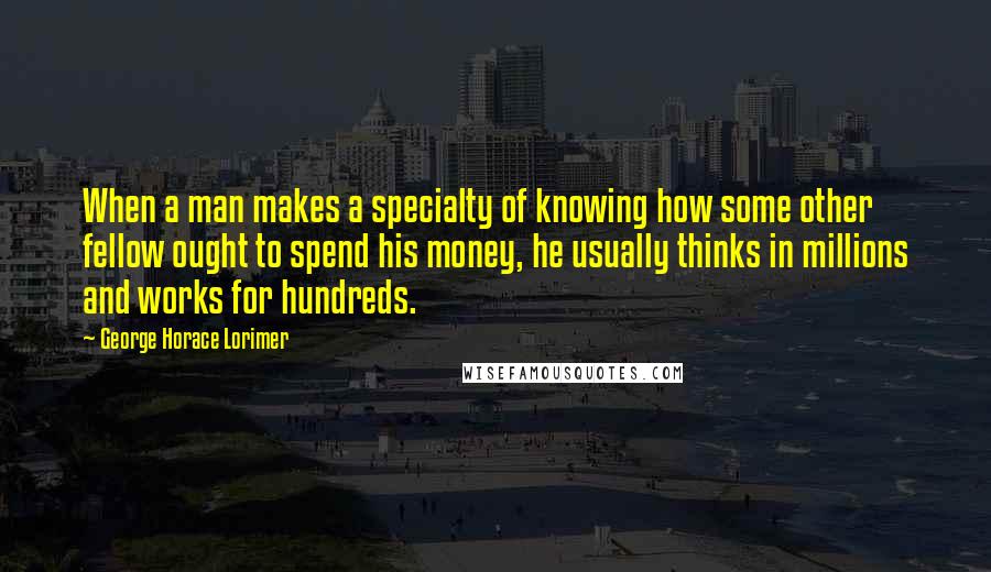 George Horace Lorimer Quotes: When a man makes a specialty of knowing how some other fellow ought to spend his money, he usually thinks in millions and works for hundreds.