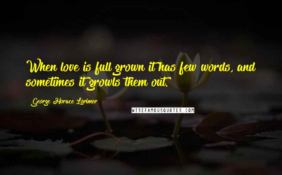 George Horace Lorimer Quotes: When love is full grown it has few words, and sometimes it growls them out.