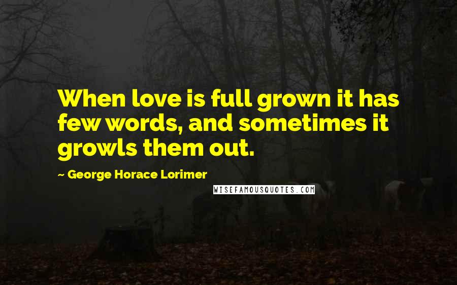 George Horace Lorimer Quotes: When love is full grown it has few words, and sometimes it growls them out.