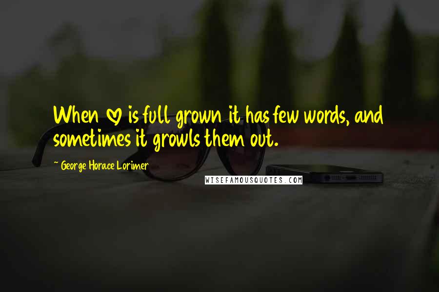 George Horace Lorimer Quotes: When love is full grown it has few words, and sometimes it growls them out.