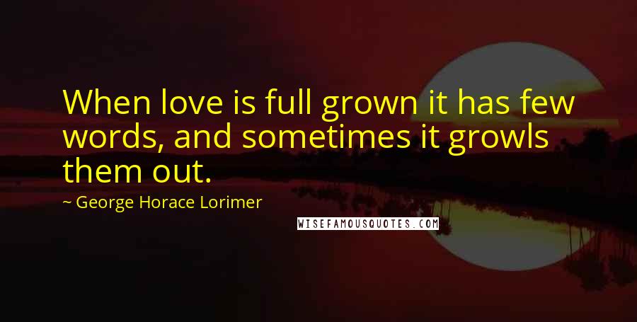 George Horace Lorimer Quotes: When love is full grown it has few words, and sometimes it growls them out.