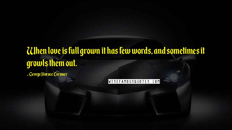 George Horace Lorimer Quotes: When love is full grown it has few words, and sometimes it growls them out.