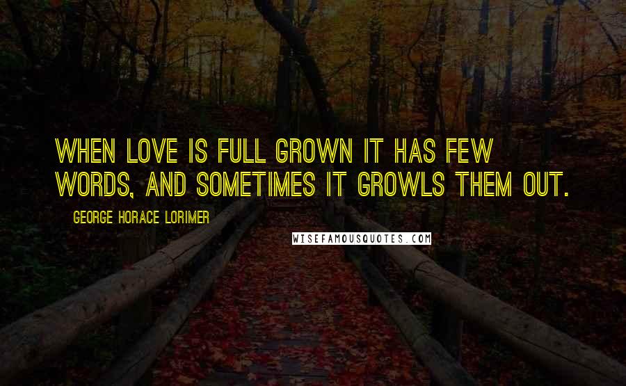 George Horace Lorimer Quotes: When love is full grown it has few words, and sometimes it growls them out.