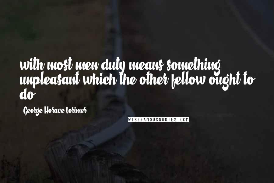 George Horace Lorimer Quotes: with most men duty means something unpleasant which the other fellow ought to do.