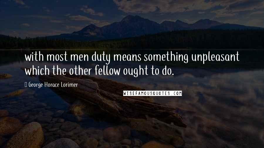 George Horace Lorimer Quotes: with most men duty means something unpleasant which the other fellow ought to do.