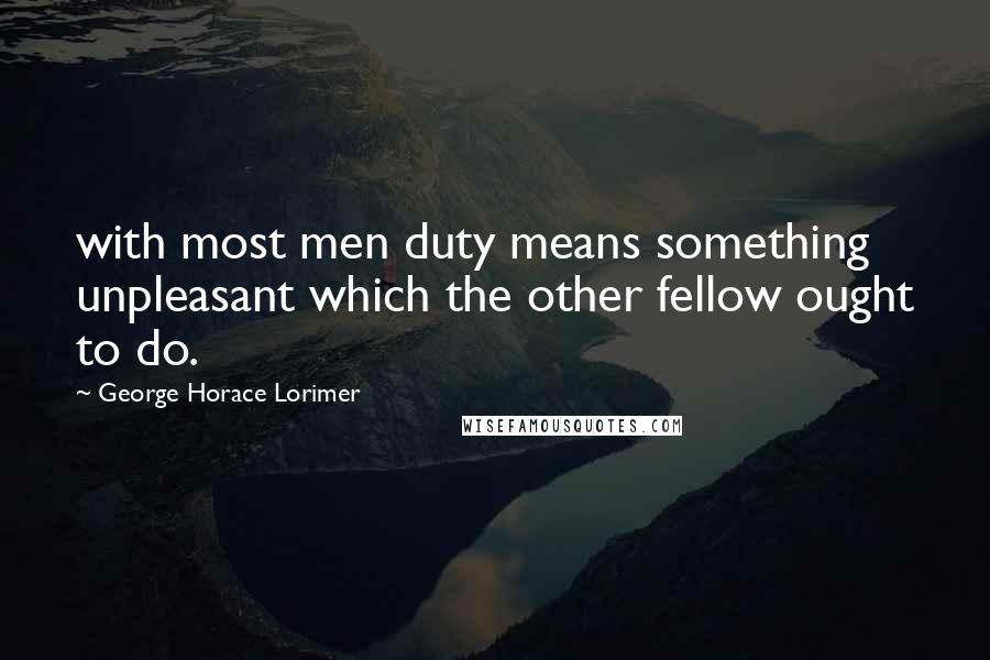 George Horace Lorimer Quotes: with most men duty means something unpleasant which the other fellow ought to do.