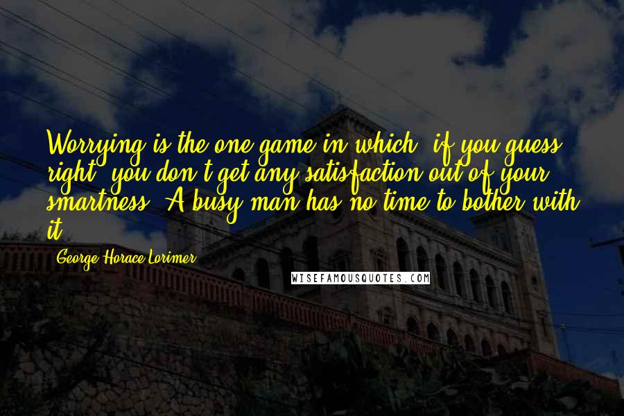 George Horace Lorimer Quotes: Worrying is the one game in which, if you guess right, you don't get any satisfaction out of your smartness. A busy man has no time to bother with it.