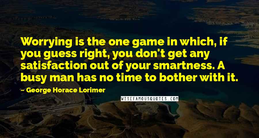 George Horace Lorimer Quotes: Worrying is the one game in which, if you guess right, you don't get any satisfaction out of your smartness. A busy man has no time to bother with it.