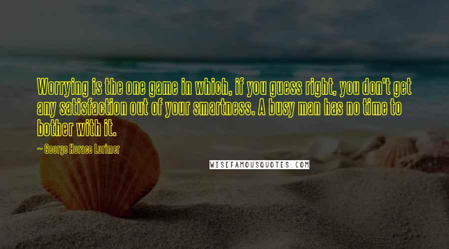 George Horace Lorimer Quotes: Worrying is the one game in which, if you guess right, you don't get any satisfaction out of your smartness. A busy man has no time to bother with it.