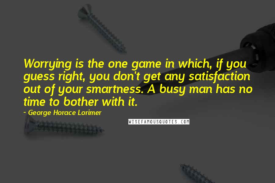 George Horace Lorimer Quotes: Worrying is the one game in which, if you guess right, you don't get any satisfaction out of your smartness. A busy man has no time to bother with it.