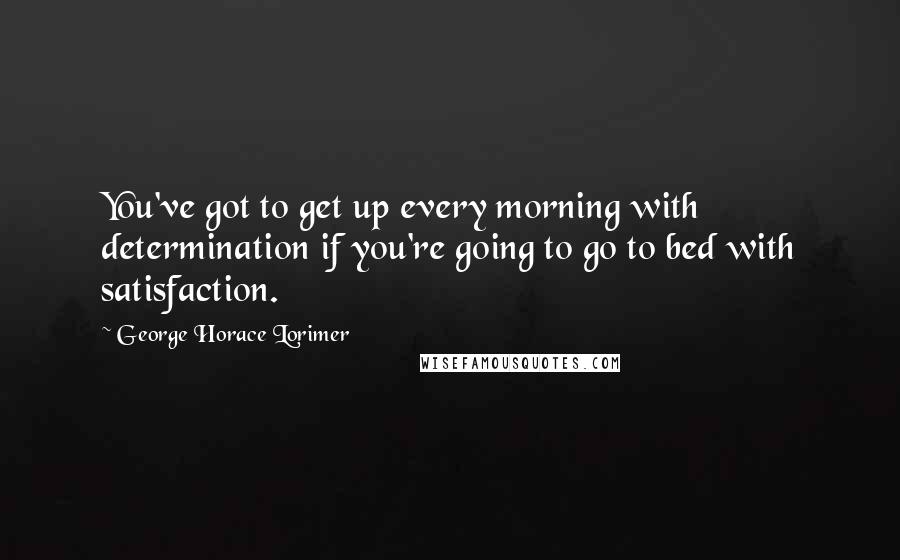 George Horace Lorimer Quotes: You've got to get up every morning with determination if you're going to go to bed with satisfaction.