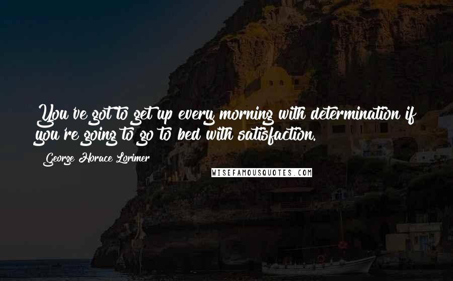 George Horace Lorimer Quotes: You've got to get up every morning with determination if you're going to go to bed with satisfaction.