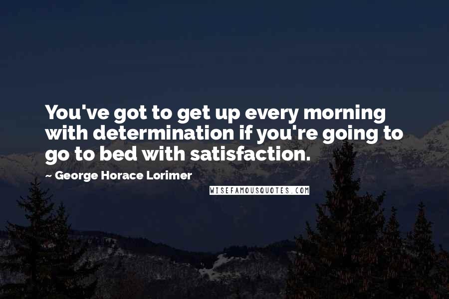 George Horace Lorimer Quotes: You've got to get up every morning with determination if you're going to go to bed with satisfaction.