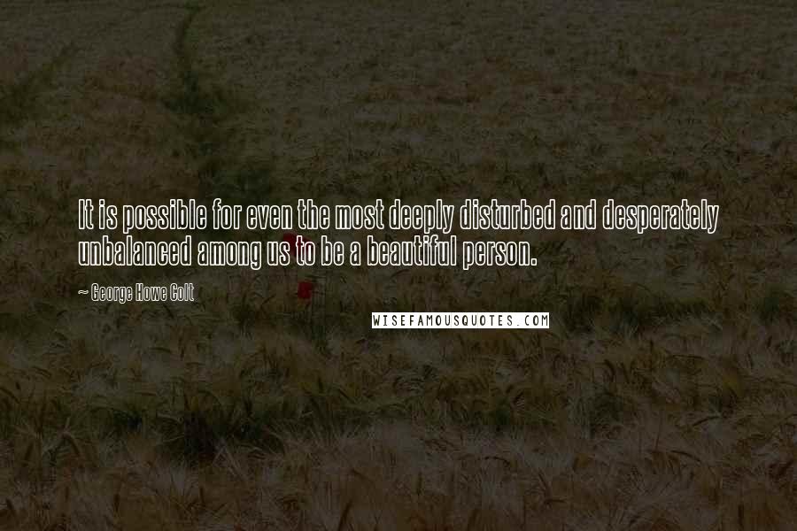 George Howe Colt Quotes: It is possible for even the most deeply disturbed and desperately unbalanced among us to be a beautiful person.