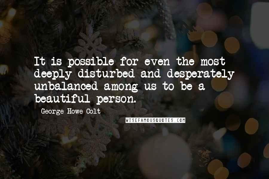 George Howe Colt Quotes: It is possible for even the most deeply disturbed and desperately unbalanced among us to be a beautiful person.