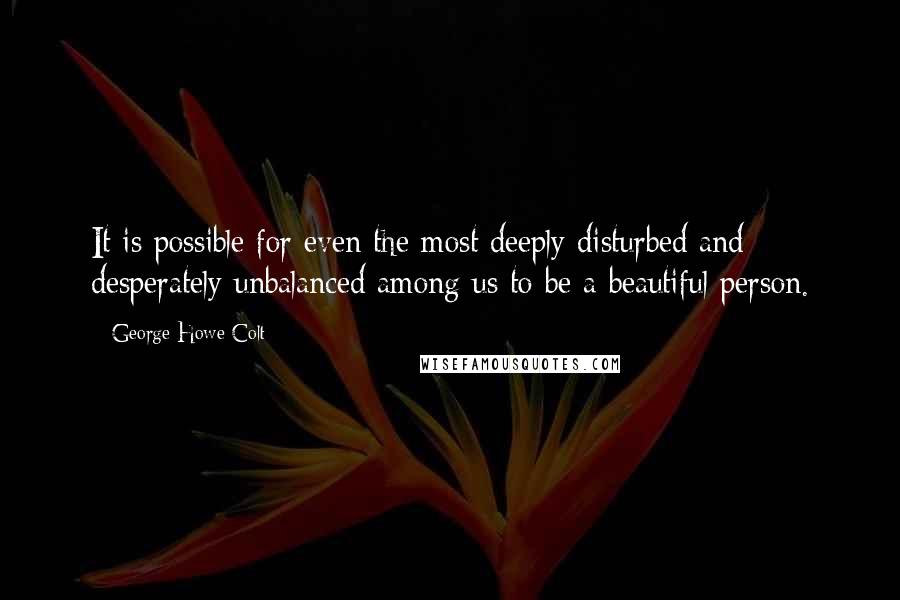 George Howe Colt Quotes: It is possible for even the most deeply disturbed and desperately unbalanced among us to be a beautiful person.