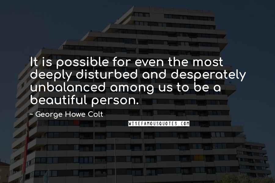 George Howe Colt Quotes: It is possible for even the most deeply disturbed and desperately unbalanced among us to be a beautiful person.