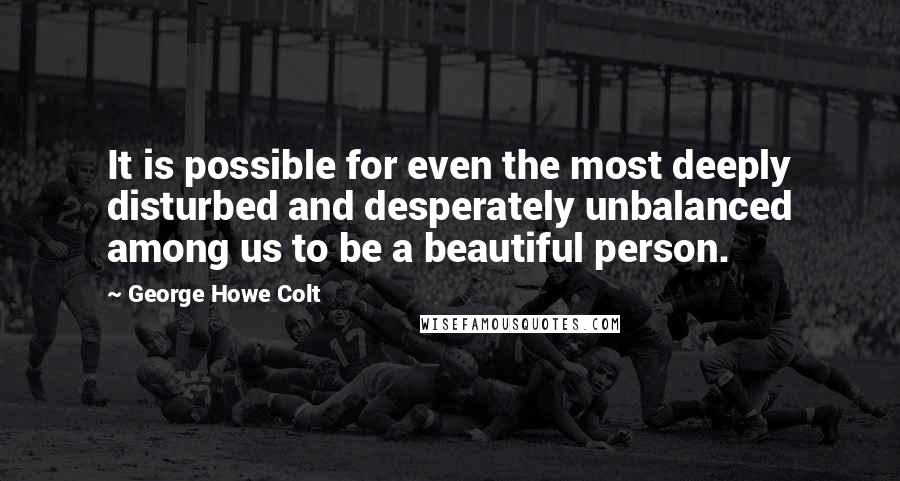 George Howe Colt Quotes: It is possible for even the most deeply disturbed and desperately unbalanced among us to be a beautiful person.