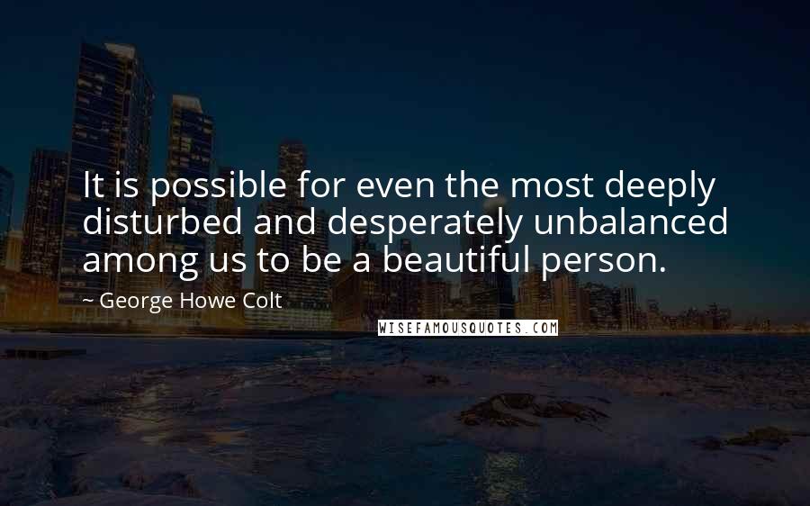 George Howe Colt Quotes: It is possible for even the most deeply disturbed and desperately unbalanced among us to be a beautiful person.