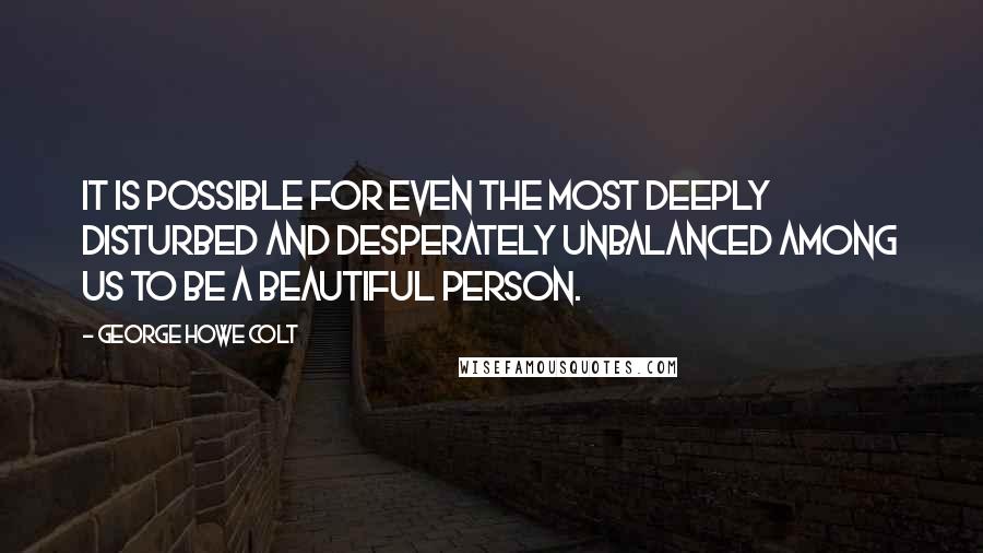 George Howe Colt Quotes: It is possible for even the most deeply disturbed and desperately unbalanced among us to be a beautiful person.