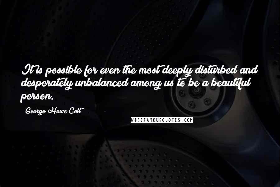 George Howe Colt Quotes: It is possible for even the most deeply disturbed and desperately unbalanced among us to be a beautiful person.