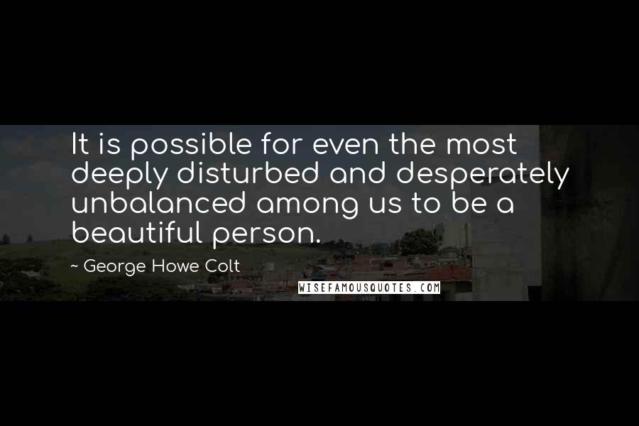 George Howe Colt Quotes: It is possible for even the most deeply disturbed and desperately unbalanced among us to be a beautiful person.
