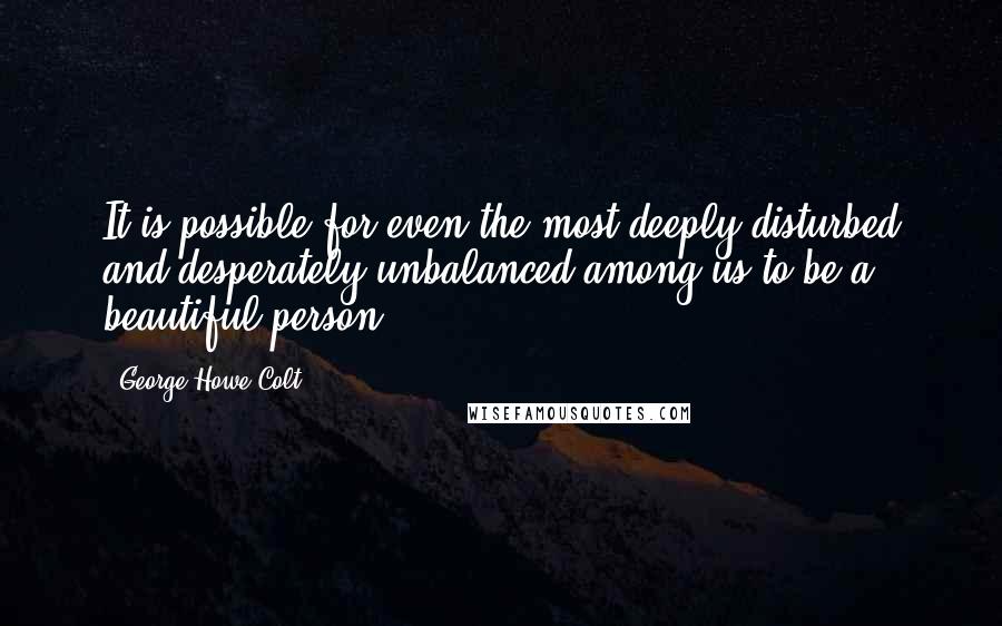 George Howe Colt Quotes: It is possible for even the most deeply disturbed and desperately unbalanced among us to be a beautiful person.