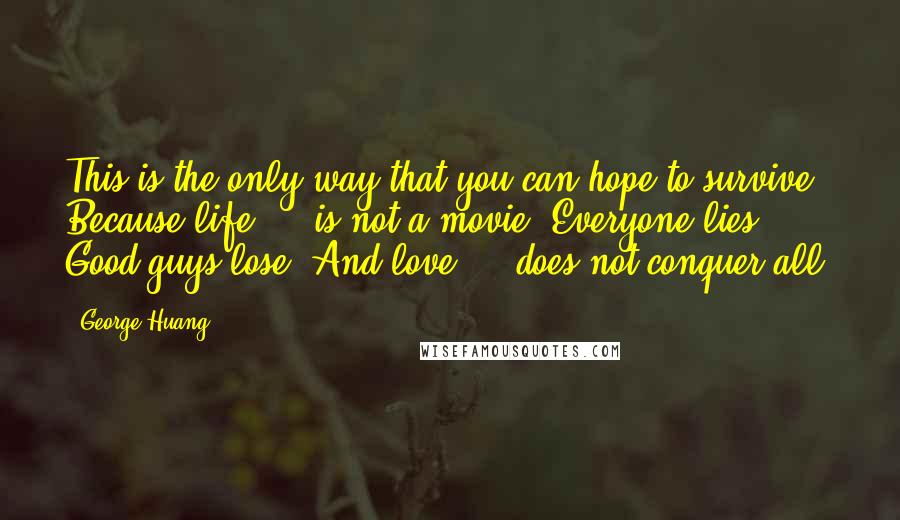 George Huang Quotes: This is the only way that you can hope to survive. Because life ... is not a movie. Everyone lies. Good guys lose. And love ... does not conquer all.