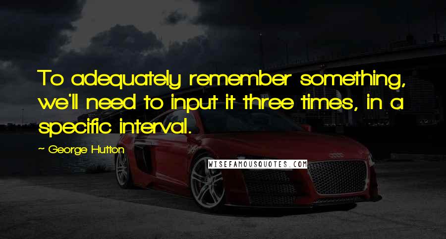 George Hutton Quotes: To adequately remember something, we'll need to input it three times, in a specific interval.