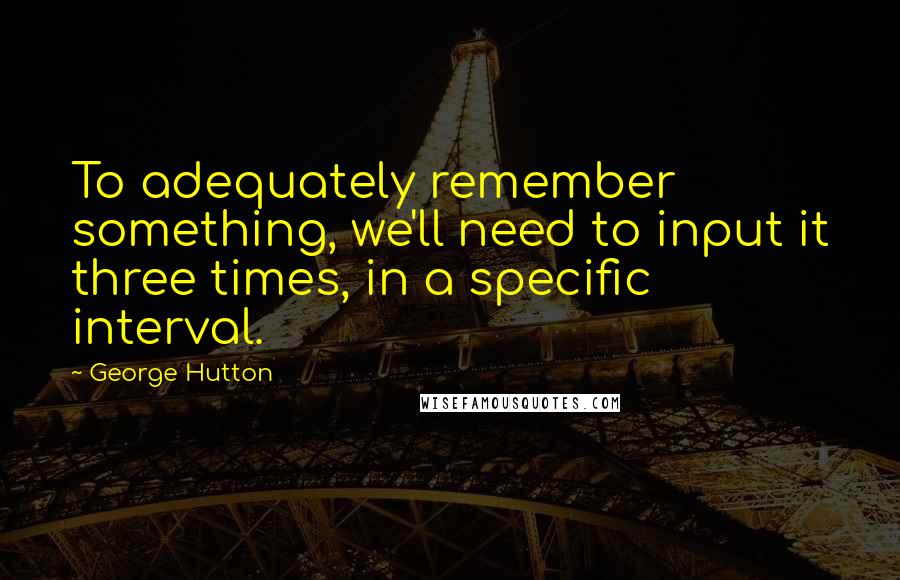 George Hutton Quotes: To adequately remember something, we'll need to input it three times, in a specific interval.