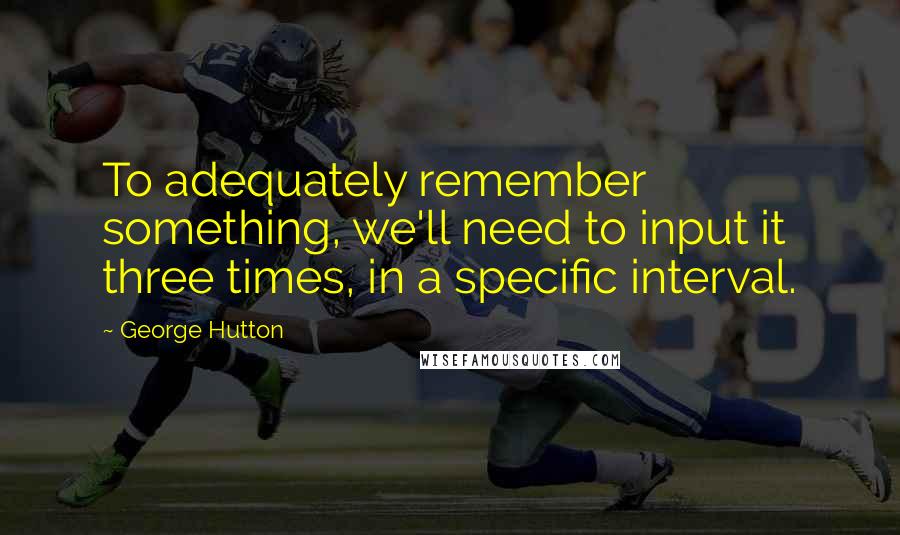 George Hutton Quotes: To adequately remember something, we'll need to input it three times, in a specific interval.