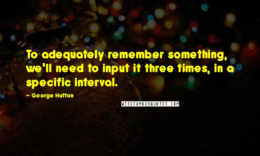 George Hutton Quotes: To adequately remember something, we'll need to input it three times, in a specific interval.