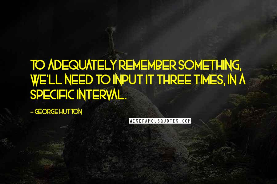 George Hutton Quotes: To adequately remember something, we'll need to input it three times, in a specific interval.