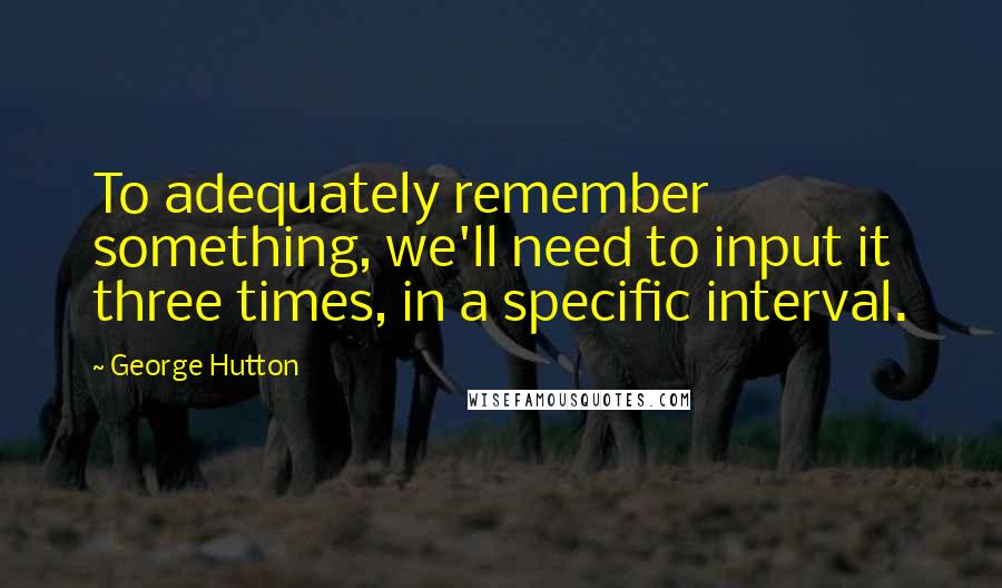 George Hutton Quotes: To adequately remember something, we'll need to input it three times, in a specific interval.