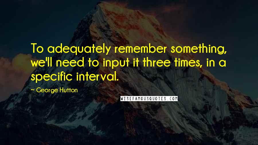 George Hutton Quotes: To adequately remember something, we'll need to input it three times, in a specific interval.