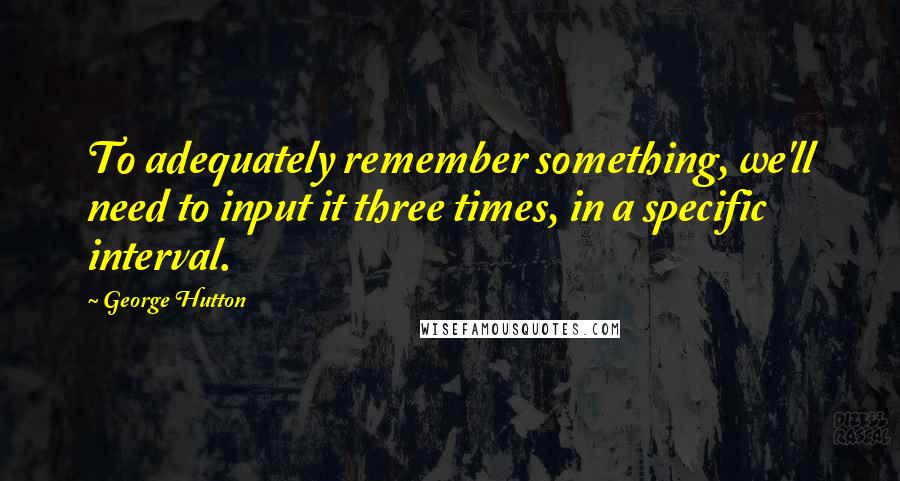 George Hutton Quotes: To adequately remember something, we'll need to input it three times, in a specific interval.