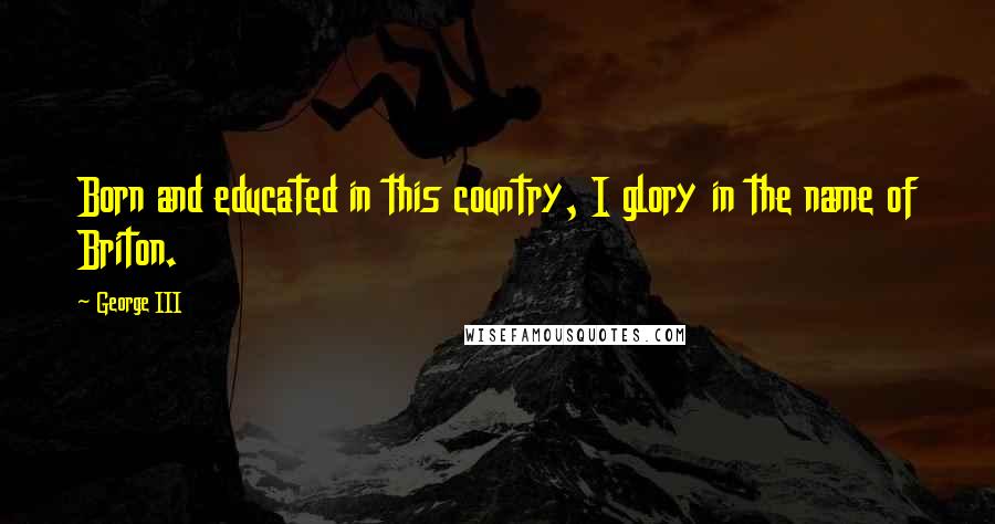 George III Quotes: Born and educated in this country, I glory in the name of Briton.