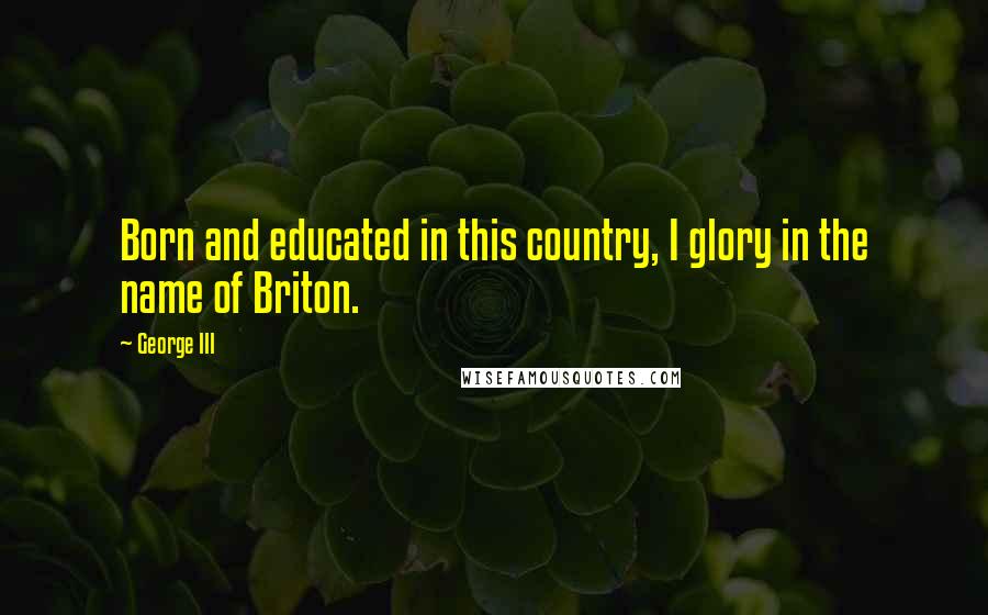 George III Quotes: Born and educated in this country, I glory in the name of Briton.